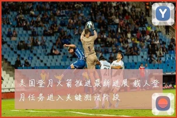 美国登月火箭推进最新进展 载人登月任务进入关键测试阶段