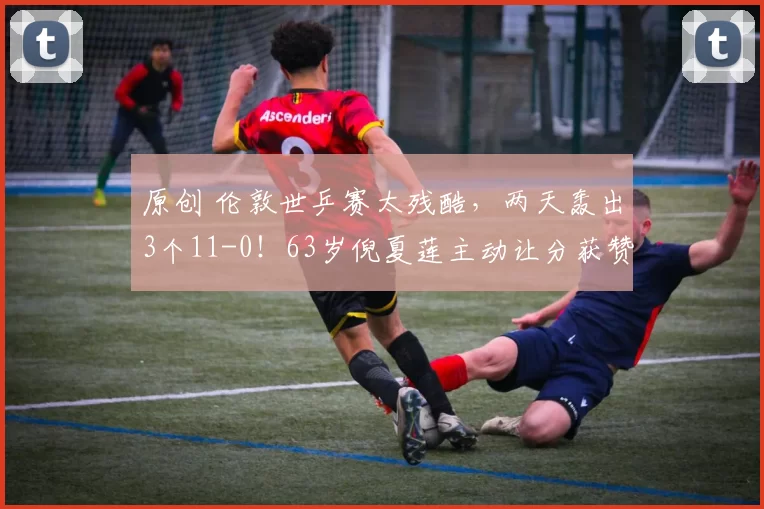 原创 伦敦世乒赛太残酷，两天轰出3个11-0！63岁倪夏莲主动让分获赞！