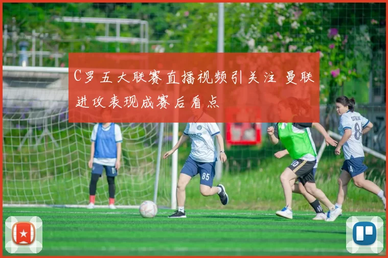 C罗五大联赛直播视频引关注 曼联进攻表现成赛后看点