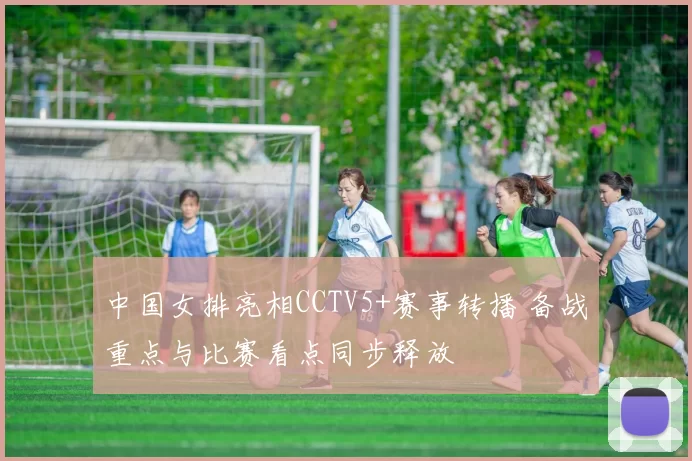 中国女排亮相CCTV5+赛事转播 备战重点与比赛看点同步释放