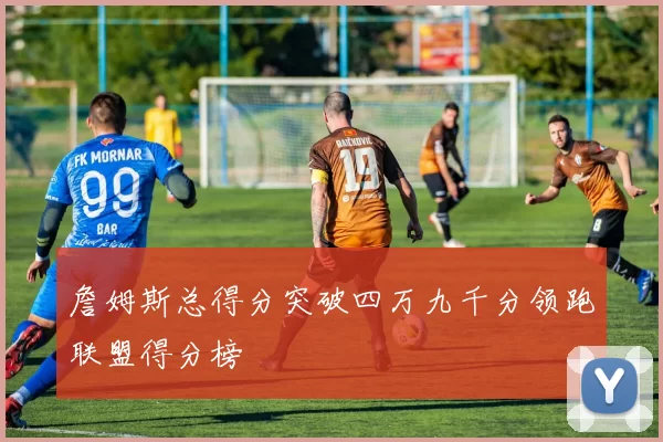 詹姆斯总得分突破四万九千分领跑联盟得分榜