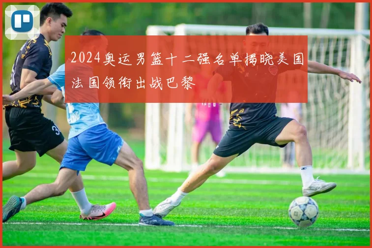 2024奥运男篮十二强名单揭晓美国法国领衔出战巴黎