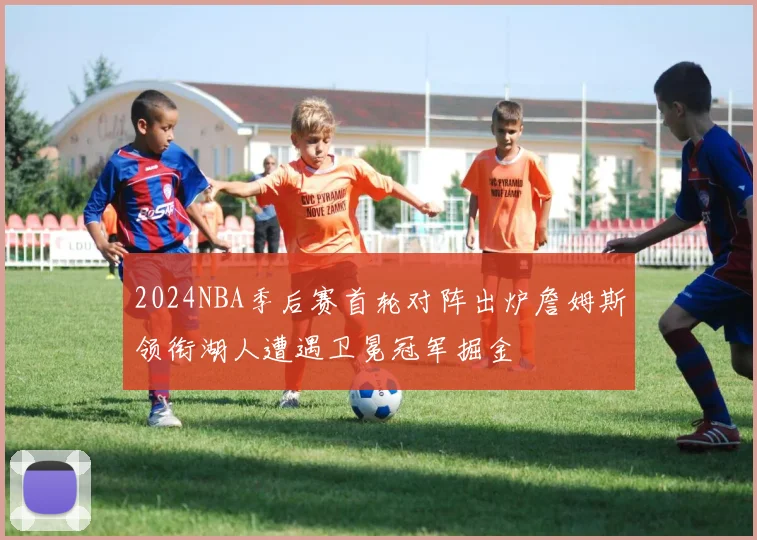 2024NBA季后赛首轮对阵出炉詹姆斯领衔湖人遭遇卫冕冠军掘金