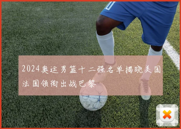 2024奥运男篮十二强名单揭晓美国法国领衔出战巴黎