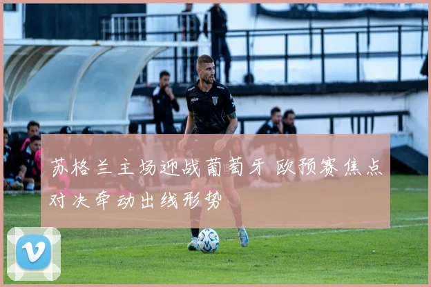 苏格兰主场迎战葡萄牙 欧预赛焦点对决牵动出线形势
